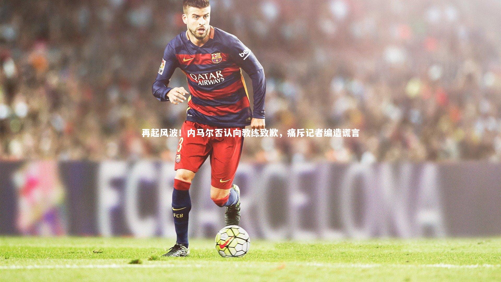 开云app：再起风波！内马尔否认向教练致歉，痛斥记者编造谎言